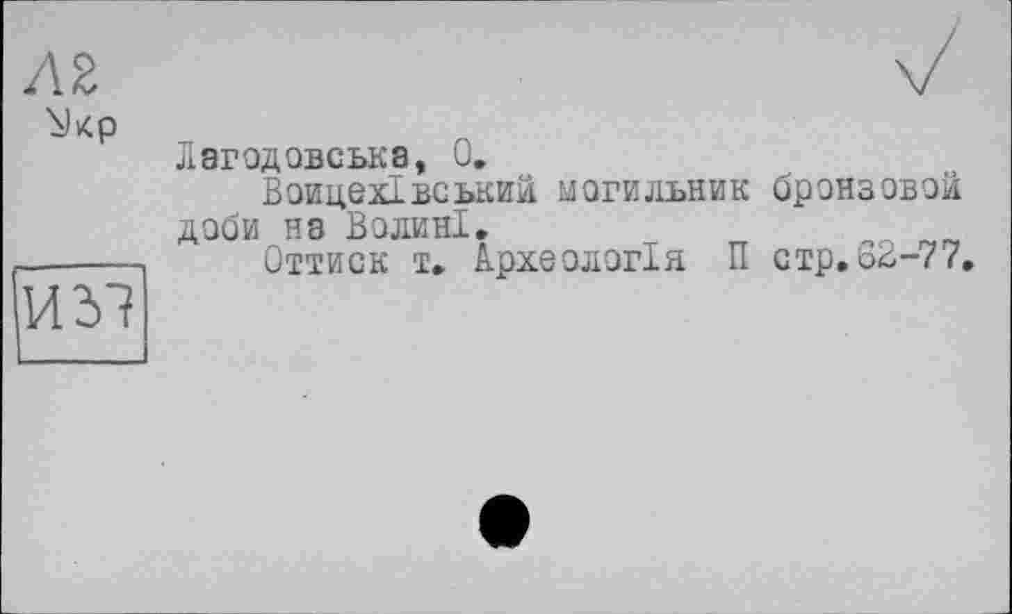 ﻿AZ
\)кр
И 31
Лэгодовська, 0.
Воицехівський могильник бронзовой доби на Волині.
Оттиск т. Археологія П стр,62-77,